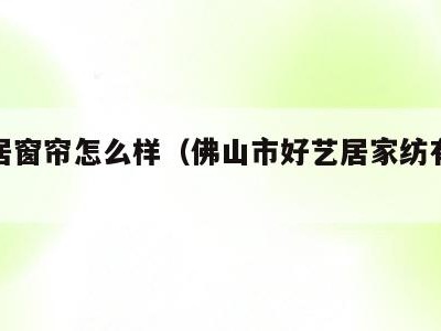 好艺居窗帘怎么样（佛山市好艺居家纺有限公司）