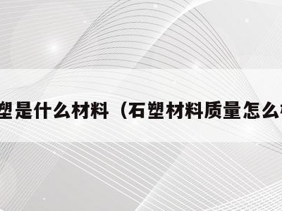 石塑是什么材料(石塑材料质量怎么样)