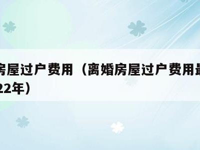 离婚房屋过户费用(离婚房屋过户费用最新政策2022年)