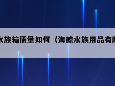 海鲸水族箱质量如何(海鲸水族用品有限公司)