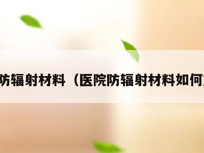 医院防辐射材料（医院防辐射材料如何施工）