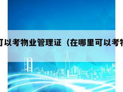 哪里可以考物业管理证(在哪里可以考物业管理证)