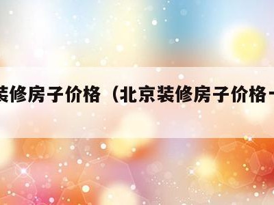 北京装修房子价格（北京装修房子价格一般多少）