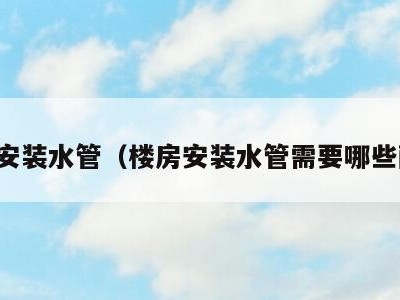 房子安装水管（楼房安装水管需要哪些配件）