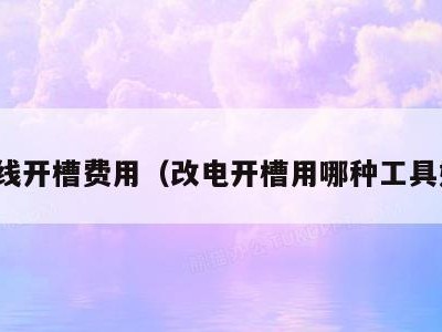 改线开槽费用(改电开槽用哪种工具好)
