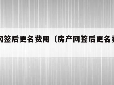 房产网签后更名费用(房产网签后更名费用能退吗)
