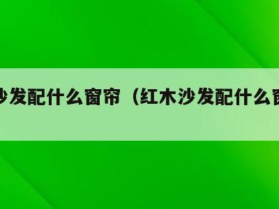 红木沙发配什么窗帘（红木沙发配什么窗帘好看）