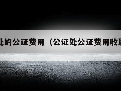 公证处的公证费用（公证处公证费用收取标准）