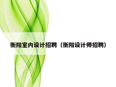 衡阳室内设计招聘(衡阳设计师招聘)