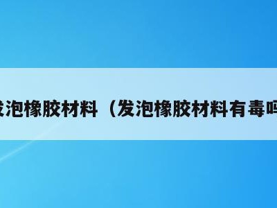 发泡橡胶材料(发泡橡胶材料有毒吗)