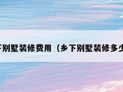 乡下别墅装修费用(乡下别墅装修多少钱)