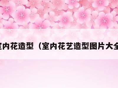室内花造型（室内花艺造型图片大全）
