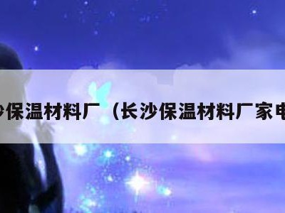 长沙保温材料厂（长沙保温材料厂家电话）