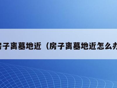 房子离墓地近(房子离墓地近怎么办)