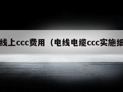 电线上ccc费用（电线电缆ccc实施细则）