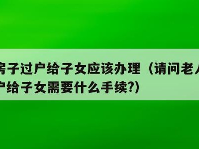 老人房子过户给子女应该办理（请问老人的房子过户给子女需要什么手续?）