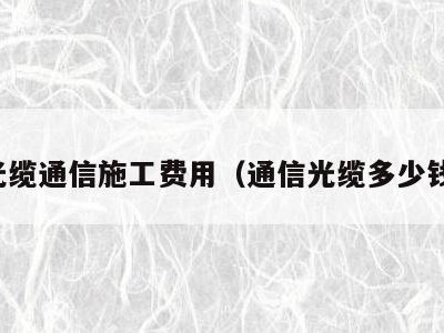 光缆通信施工费用（通信光缆多少钱）