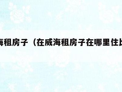 在威海租房子（在威海租房子在哪里住比较合适）