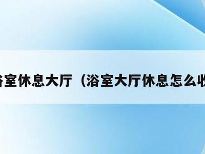 去浴室休息大厅（浴室大厅休息怎么收费）