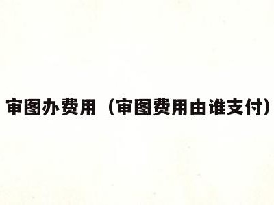 审图办费用(审图费用由谁支付)