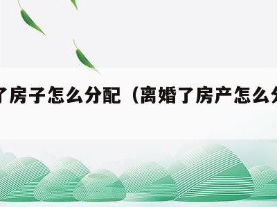 离婚了房子怎么分配(离婚了房产怎么分配财产)