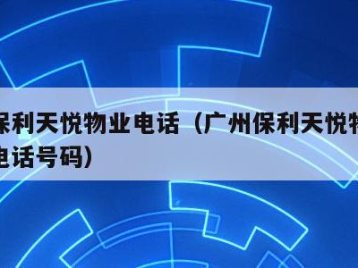 广州保利天悦物业电话（广州保利天悦物业管理处电话号码）