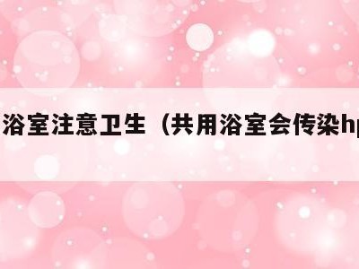 共用浴室注意卫生(共用浴室会传染hpv吗)