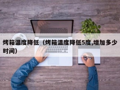 烤箱温度降低(烤箱温度降低5度,增加多少时间)