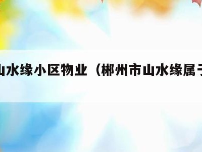 郴州山水缘小区物业(郴州市山水缘属于哪个社区)