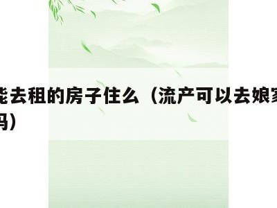 流产能去租的房子住么(流产可以去娘家租的房子吗)
