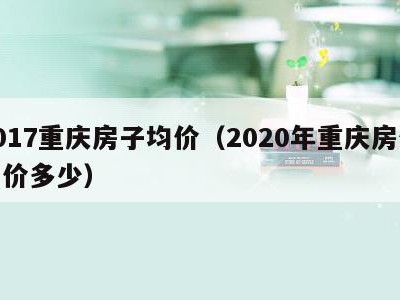 2017重庆房子均价(2020年重庆房价均价多少)