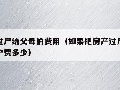 房产过户给父母的费用(如果把房产过户给父母过户费多少)