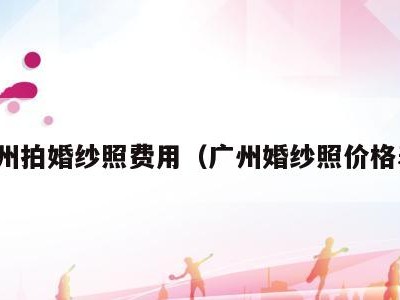 广州拍婚纱照费用(广州婚纱照价格表)