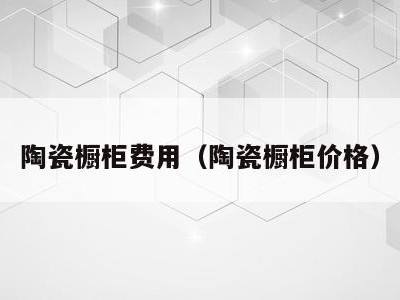 陶瓷橱柜费用(陶瓷橱柜价格)