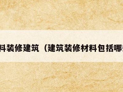 材料装修建筑（建筑装修材料包括哪些）
