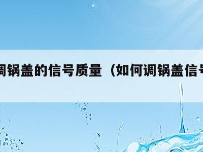 怎么调锅盖的信号质量(如何调锅盖信号强度)