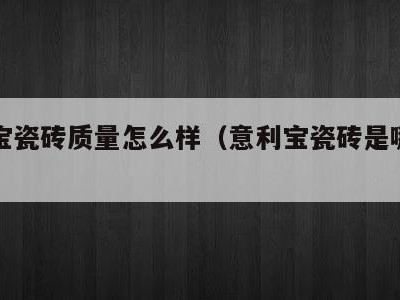 意利宝瓷砖质量怎么样（意利宝瓷砖是哪里生产的）