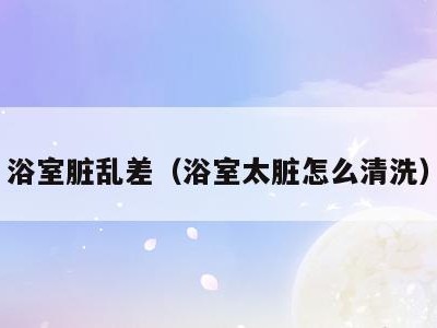 浴室脏乱差(浴室太脏怎么清洗)