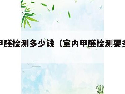 室内甲醛检测多少钱(室内甲醛检测要多少钱)