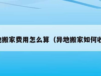 异地搬家费用怎么算（异地搬家如何收费）