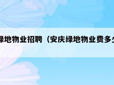 安庆绿地物业招聘（安庆绿地物业费多少钱一平）