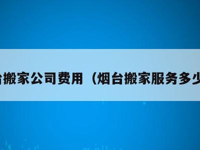 烟台搬家公司费用(烟台搬家服务多少钱)