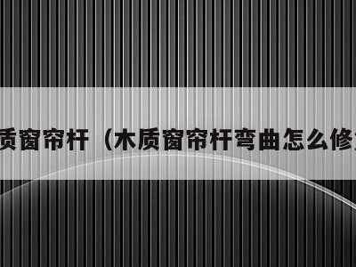 木质窗帘杆(木质窗帘杆弯曲怎么修复)