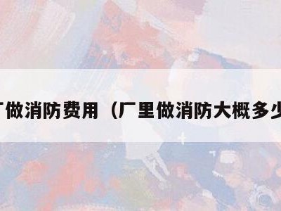 工厂做消防费用(厂里做消防大概多少钱)