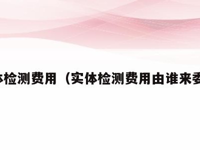 实体检测费用(实体检测费用由谁来委托)