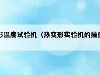 热变形温度试验机(热变形实验机的操作规范)