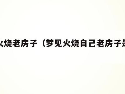 梦见火烧老房子（梦见火烧自己老房子是什么意思）