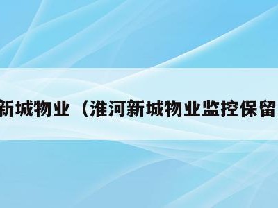 淮河新城物业(淮河新城物业监控保留多久)