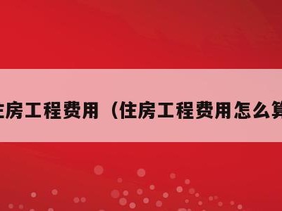 住房工程费用(住房工程费用怎么算)