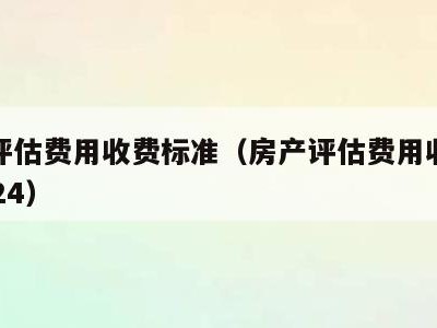 房产评估费用收费标准(房产评估费用收费标准2024)